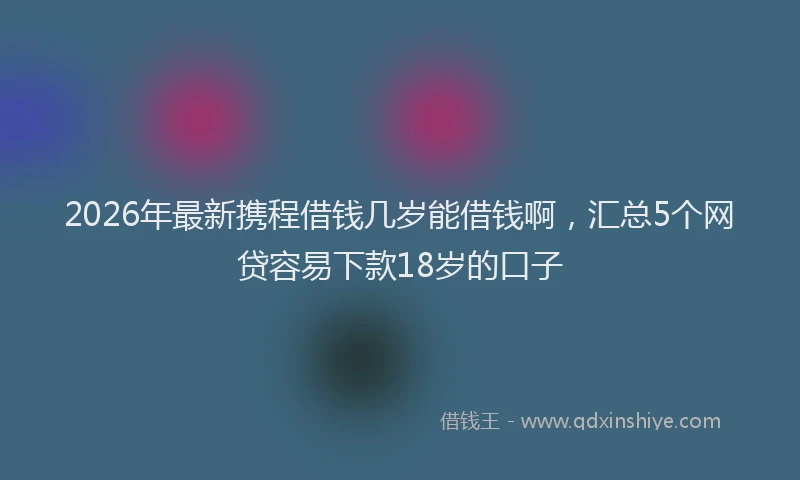 2026年最新携程借钱几岁能借钱啊，汇总5个网贷容易下款18岁的口子