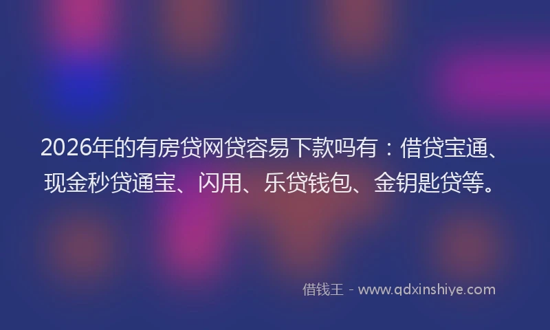 2026年的有房贷网贷容易下款吗有：借贷宝通、现金秒贷通宝、闪用、乐贷钱包、金钥匙贷等。