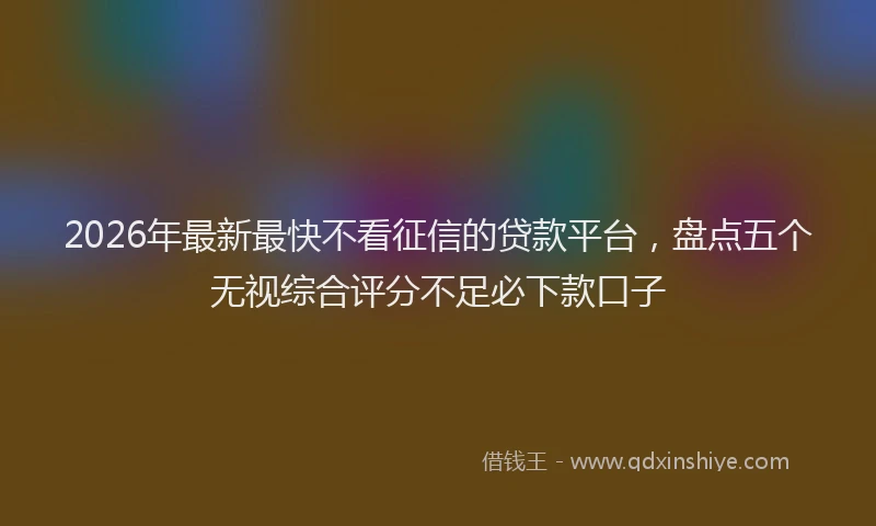 2026年最新最快不看征信的贷款平台，盘点五个无视综合评分不足必下款口子