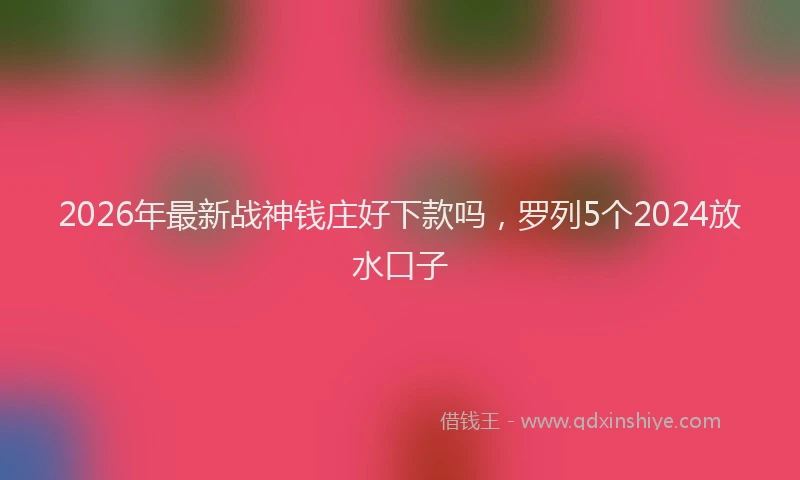 2026年最新战神钱庄好下款吗，罗列5个2024放水口子