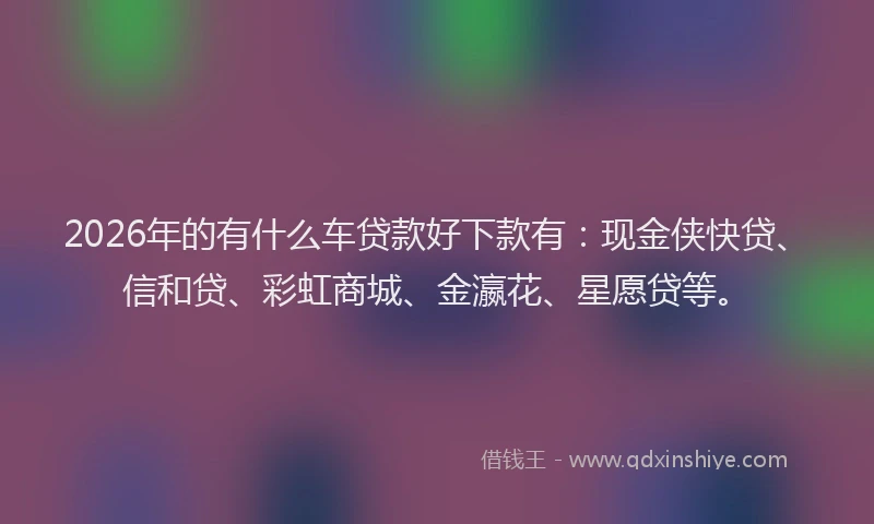 2026年的有什么车贷款好下款有：现金侠快贷、信和贷、彩虹商城、金瀛花、星愿贷等。