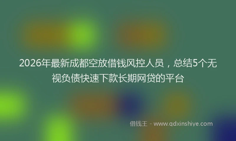 2026年最新成都空放借钱风控人员，总结5个无视负债快速下款长期网贷的平台