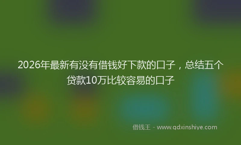 2026年最新有没有借钱好下款的口子，总结五个贷款10万比较容易的口子