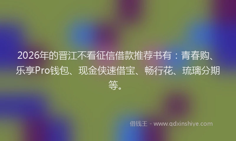 2026年的晋江不看征信借款推荐书有：青春购、乐享Pro钱包、现金侠速借宝、畅行花、琉璃分期等。