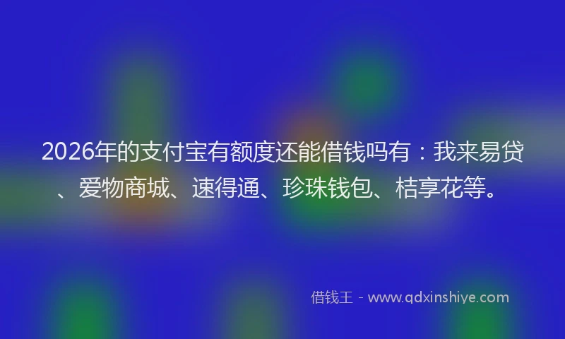 2026年的支付宝有额度还能借钱吗有：我来易贷、爱物商城、速得通、珍珠钱包、桔享花等。