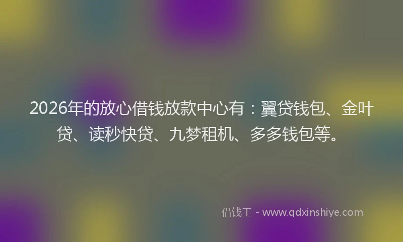 2026年的放心借钱放款中心有：翼贷钱包、金叶贷、读秒快贷、九梦租机、多多钱包等。