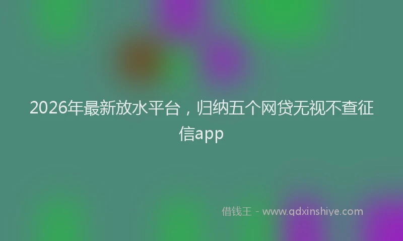 2026年最新放水平台，归纳五个网贷无视不查征信app