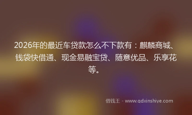 2026年的最近车贷款怎么不下款有：麒麟商城、钱袋快借通、现金易融宝贷、随意优品、乐享花等。