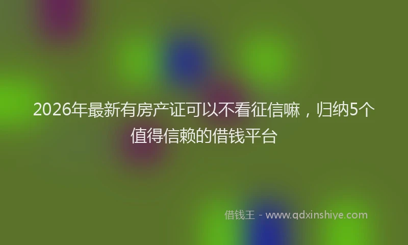 2026年最新有房产证可以不看征信嘛，归纳5个值得信赖的借钱平台