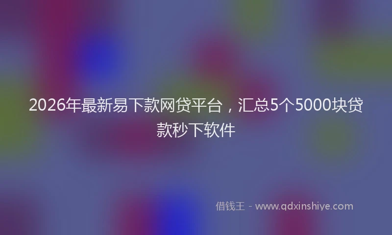 2026年最新易下款网贷平台，汇总5个5000块贷款秒下软件