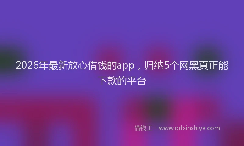 2026年最新放心借钱的app，归纳5个网黑真正能下款的平台