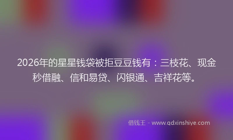 2026年的星星钱袋被拒豆豆钱有：三枝花、现金秒借融、信和易贷、闪银通、吉祥花等。