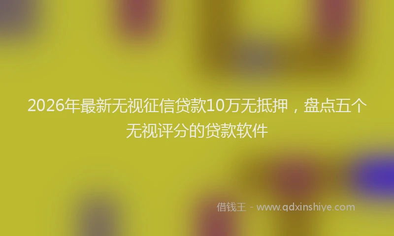 2026年最新无视征信贷款10万无抵押，盘点五个无视评分的贷款软件