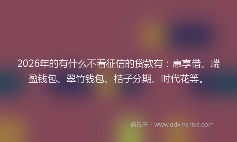 2026年的有什么不看征信的贷款有：惠享借、瑞盈钱包、翠竹钱包、桔子分期、时代花等。