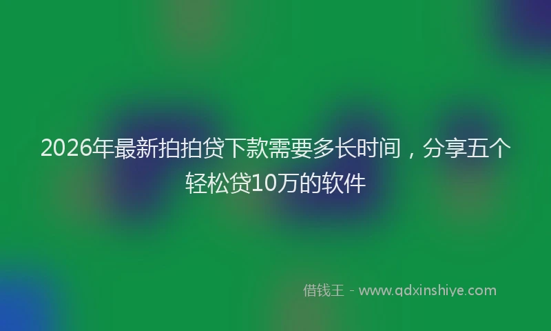 2026年最新拍拍贷下款需要多长时间，分享五个轻松贷10万的软件