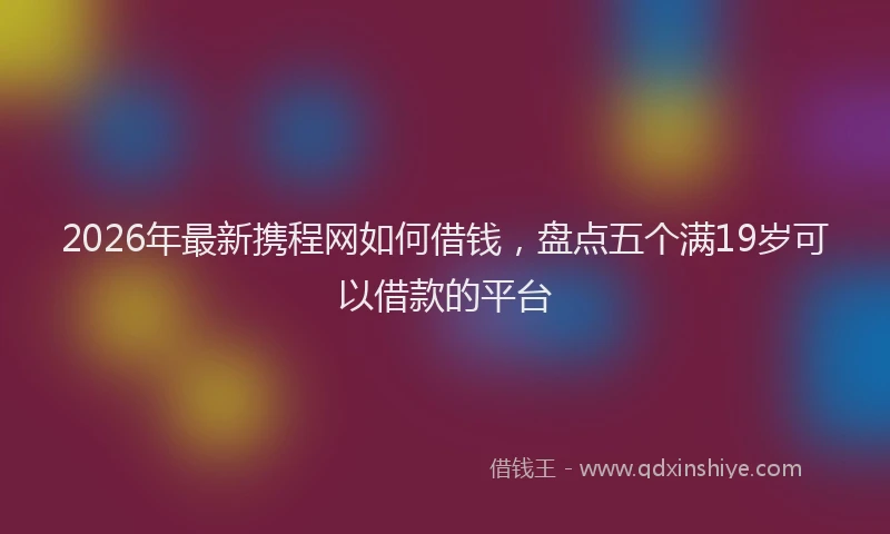 2026年最新携程网如何借钱，盘点五个满19岁可以借款的平台