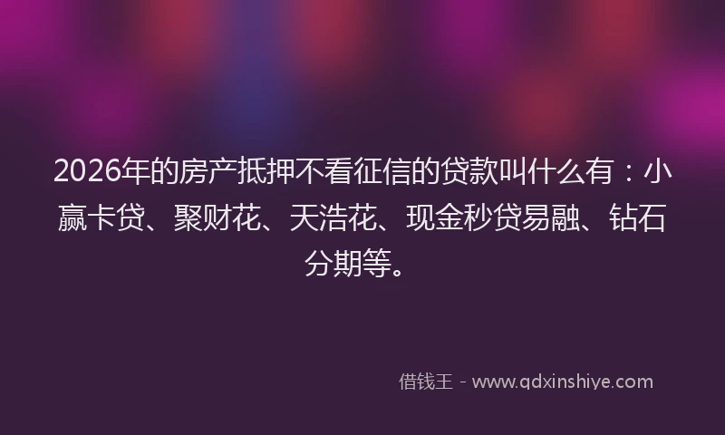 2026年的房产抵押不看征信的贷款叫什么有：小赢卡贷、聚财花、天浩花、现金秒贷易融、钻石分期等。