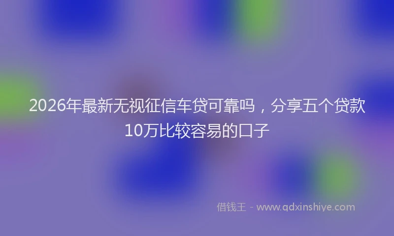 2026年最新无视征信车贷可靠吗，分享五个贷款10万比较容易的口子