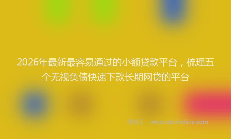 2026年最新最容易通过的小额贷款平台，梳理五个无视负债快速下款长期网贷的平台
