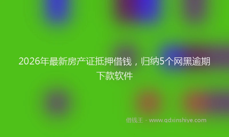 2026年最新房产证抵押借钱，归纳5个网黑逾期下款软件