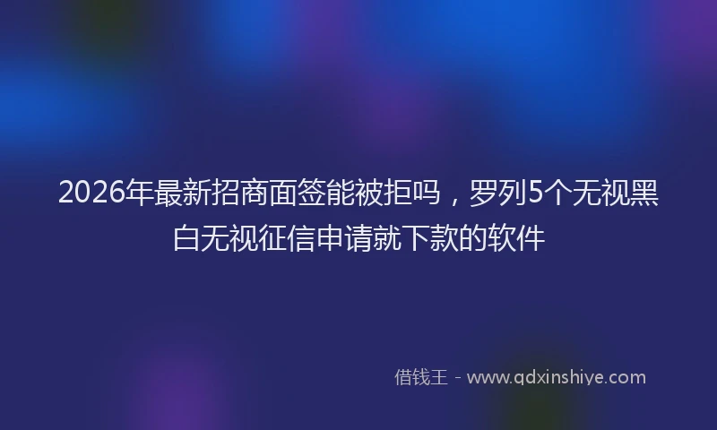 2026年最新招商面签能被拒吗，罗列5个无视黑白无视征信申请就下款的软件