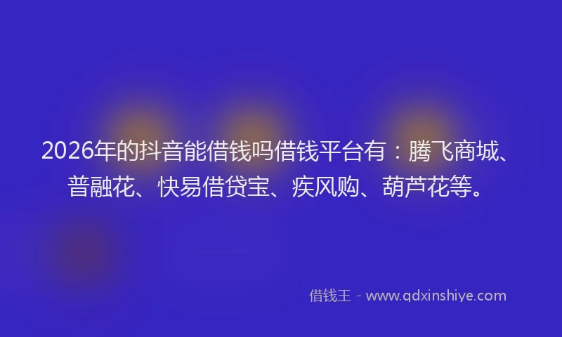 2026年的抖音能借钱吗借钱平台有：腾飞商城、普融花、快易借贷宝、疾风购、葫芦花等。