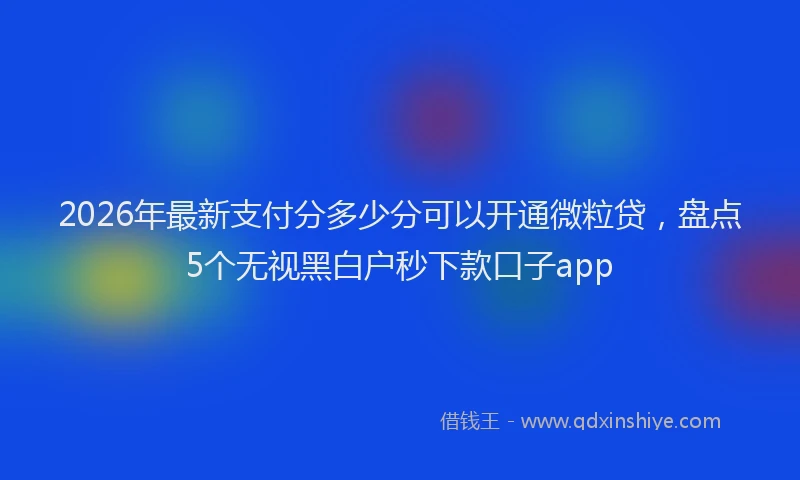 2026年最新支付分多少分可以开通微粒贷，盘点5个无视黑白户秒下款口子app