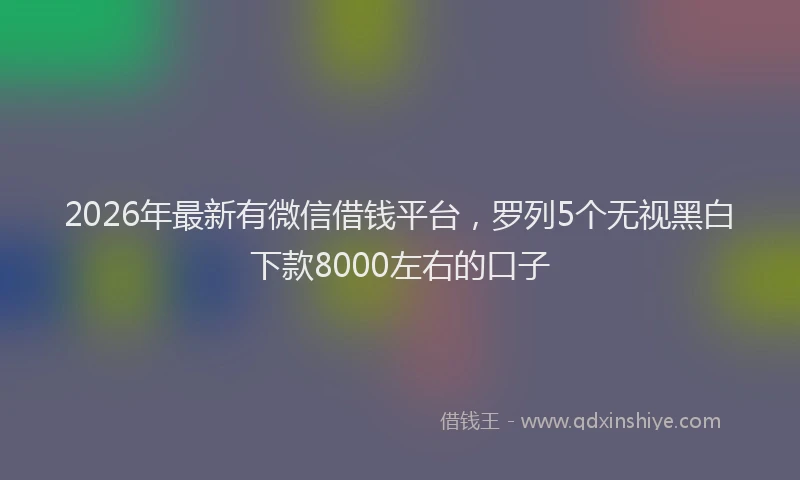 2026年最新有微信借钱平台，罗列5个无视黑白下款8000左右的口子