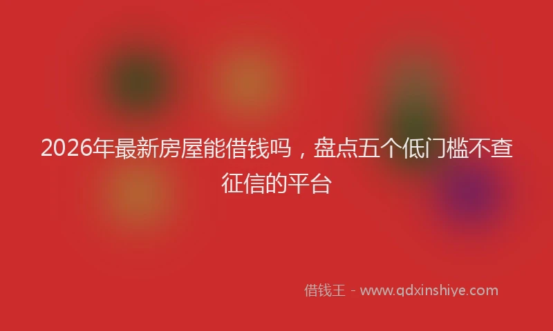 2026年最新房屋能借钱吗，盘点五个低门槛不查征信的平台