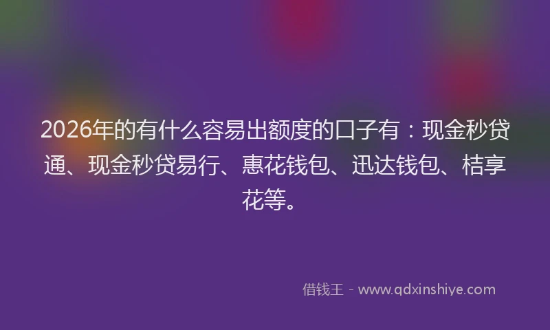 2026年的有什么容易出额度的口子有：现金秒贷通、现金秒贷易行、惠花钱包、迅达钱包、桔享花等。