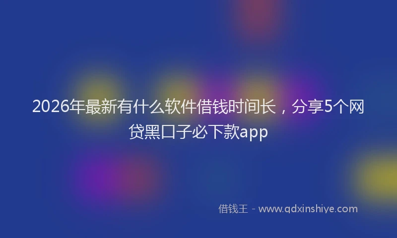 2026年最新有什么软件借钱时间长，分享5个网贷黑口子必下款app