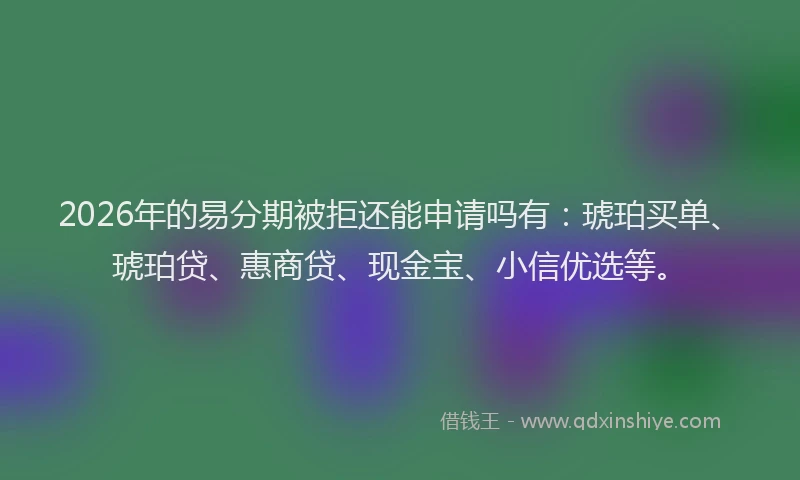 2026年的易分期被拒还能申请吗有：琥珀买单、琥珀贷、惠商贷、现金宝、小信优选等。