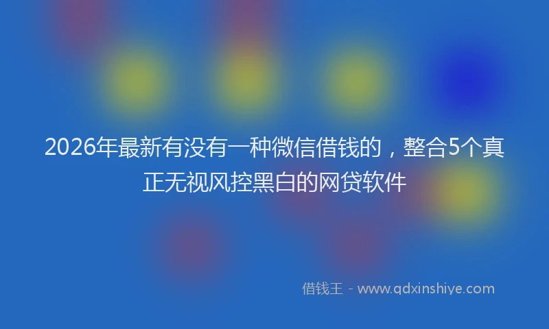 2026年最新有没有一种微信借钱的，整合5个真正无视风控黑白的网贷软件