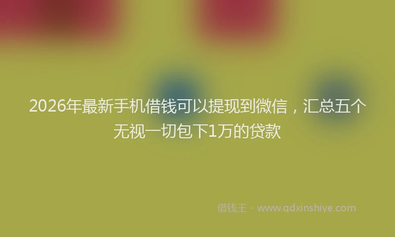 2026年最新手机借钱可以提现到微信，汇总五个无视一切包下1万的贷款
