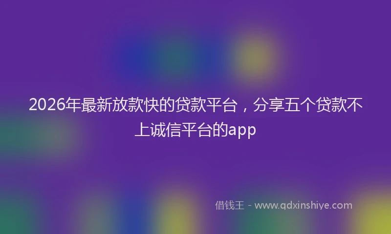 2026年最新放款快的贷款平台，分享五个贷款不上诚信平台的app