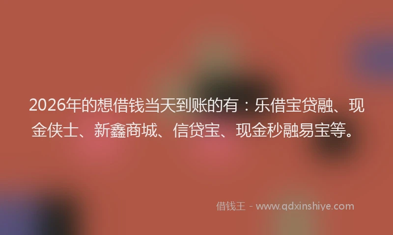2026年的想借钱当天到账的有：乐借宝贷融、现金侠士、新鑫商城、信贷宝、现金秒融易宝等。