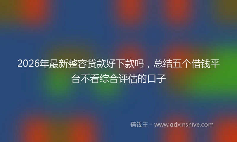 2026年最新整容贷款好下款吗，总结五个借钱平台不看综合评估的口子