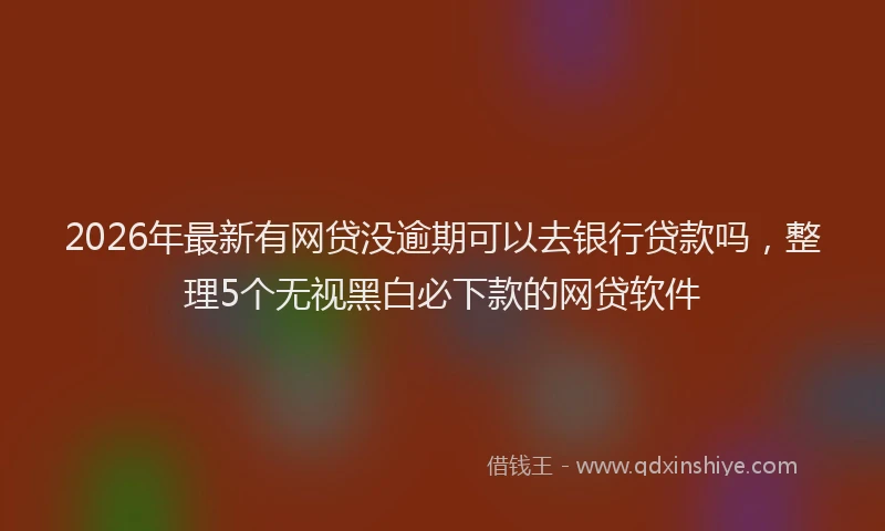 2026年最新有网贷没逾期可以去银行贷款吗，整理5个无视黑白必下款的网贷软件