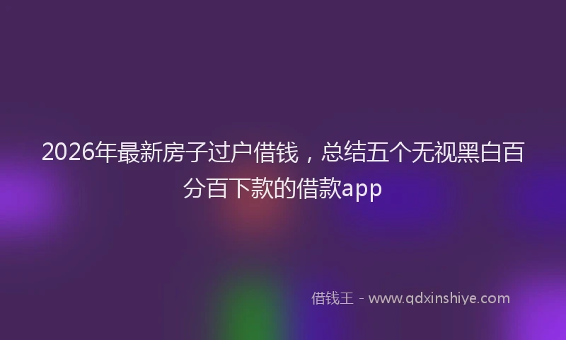 2026年最新房子过户借钱，总结五个无视黑白百分百下款的借款app