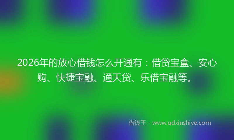 2026年的放心借钱怎么开通有：借贷宝盒、安心购、快捷宝融、通天贷、乐借宝融等。