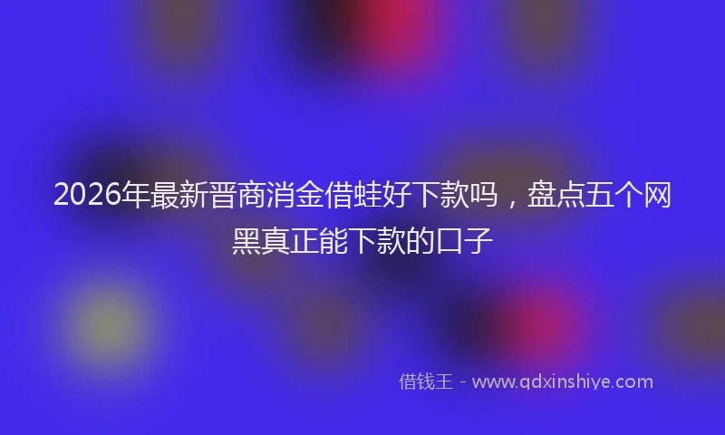2026年最新晋商消金借蛙好下款吗，盘点五个网黑真正能下款的口子