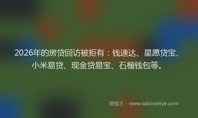 2026年的房贷回访被拒有：钱速达、星愿贷宝、小米易贷、现金贷易宝、石榴钱包等。