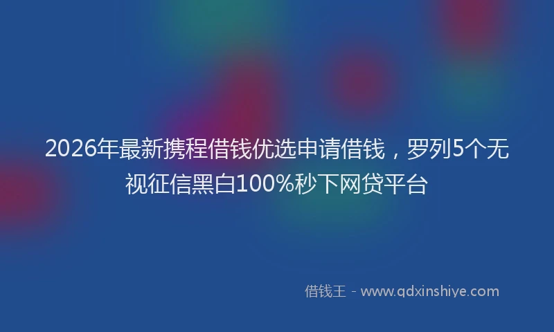 2026年最新携程借钱优选申请借钱，罗列5个无视征信黑白100%秒下网贷平台