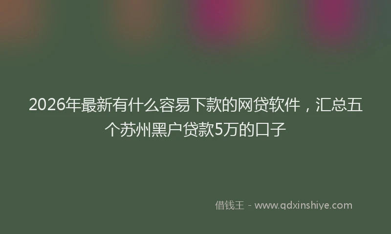 2026年最新有什么容易下款的网贷软件，汇总五个苏州黑户贷款5万的口子