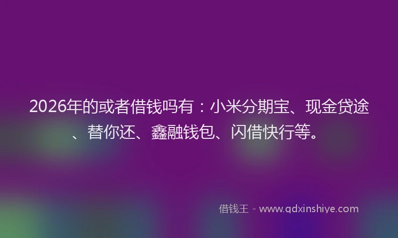 2026年的或者借钱吗有：小米分期宝、现金贷途、替你还、鑫融钱包、闪借快行等。