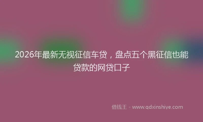 2026年最新无视征信车贷，盘点五个黑征信也能贷款的网贷口子