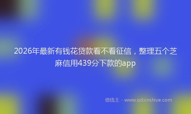 2026年最新有钱花贷款看不看征信，整理五个芝麻信用439分下款的app