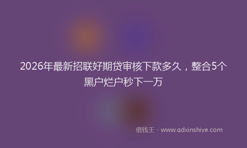 2026年最新招联好期贷审核下款多久，整合5个黑户烂户秒下一万