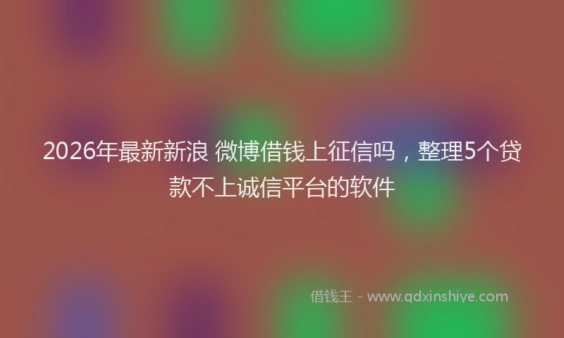 2026年最新新浪 微博借钱上征信吗，整理5个贷款不上诚信平台的软件