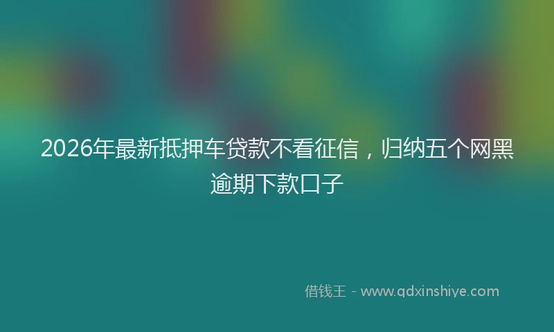 2026年最新抵押车贷款不看征信，归纳五个网黑逾期下款口子